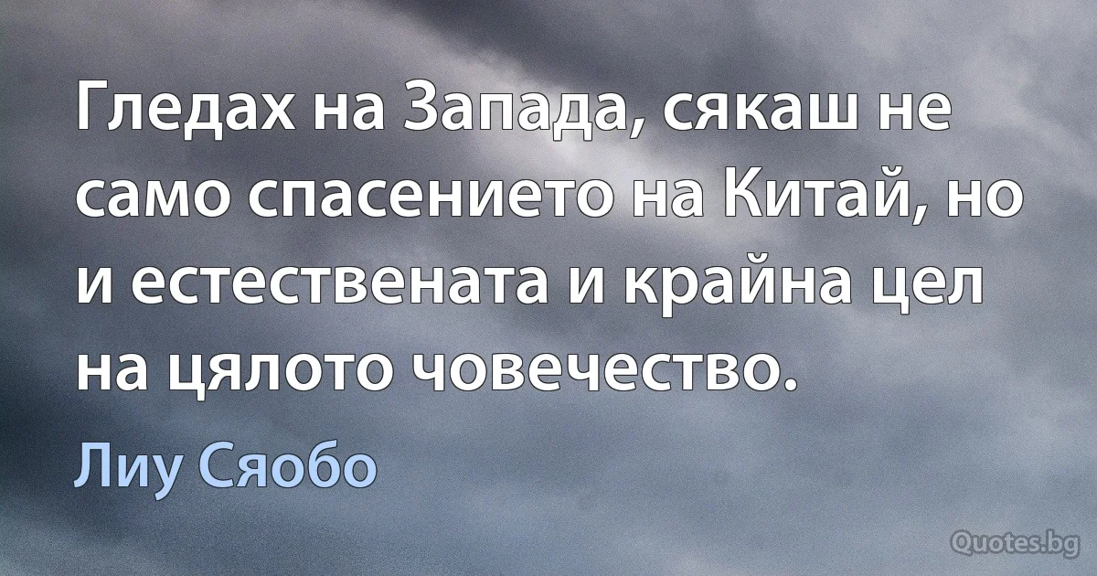 Гледах на Запада, сякаш не само спасението на Китай, но и естествената и крайна цел на цялото човечество. (Лиу Сяобо)