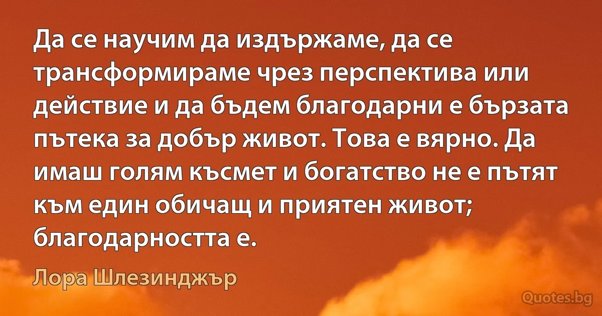 Да се научим да издържаме, да се трансформираме чрез перспектива или действие и да бъдем благодарни е бързата пътека за добър живот. Това е вярно. Да имаш голям късмет и богатство не е пътят към един обичащ и приятен живот; благодарността е. (Лора Шлезинджър)