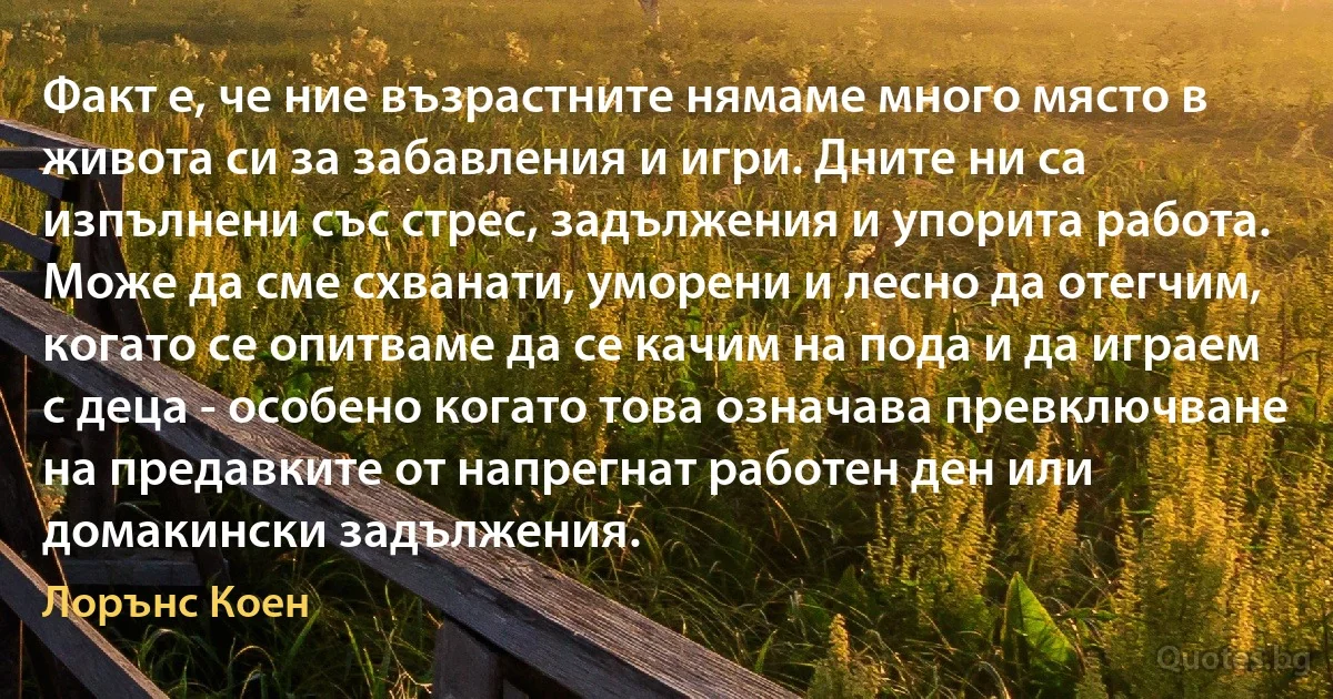 Факт е, че ние възрастните нямаме много място в живота си за забавления и игри. Дните ни са изпълнени със стрес, задължения и упорита работа. Може да сме схванати, уморени и лесно да отегчим, когато се опитваме да се качим на пода и да играем с деца - особено когато това означава превключване на предавките от напрегнат работен ден или домакински задължения. (Лорънс Коен)