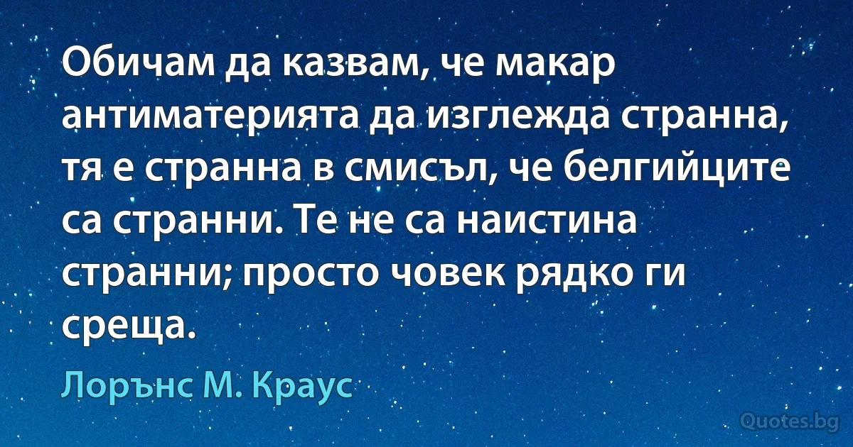 Обичам да казвам, че макар антиматерията да изглежда странна, тя е странна в смисъл, че белгийците са странни. Те не са наистина странни; просто човек рядко ги среща. (Лорънс M. Краус)