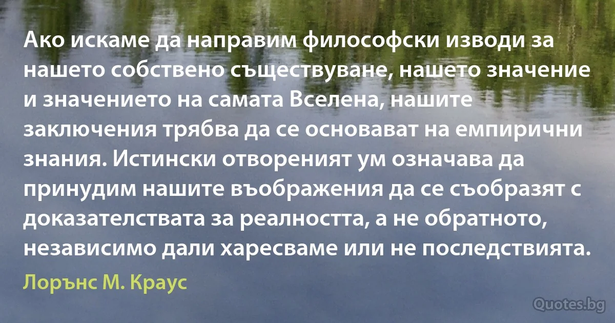 Ако искаме да направим философски изводи за нашето собствено съществуване, нашето значение и значението на самата Вселена, нашите заключения трябва да се основават на емпирични знания. Истински отвореният ум означава да принудим нашите въображения да се съобразят с доказателствата за реалността, а не обратното, независимо дали харесваме или не последствията. (Лорънс M. Краус)