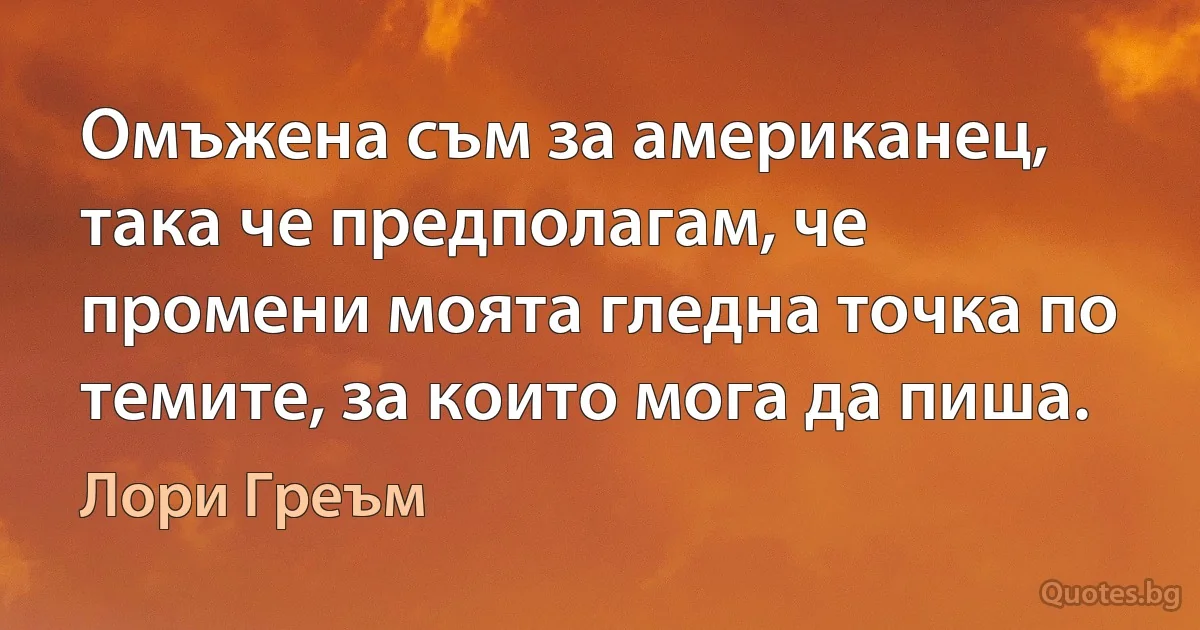 Омъжена съм за американец, така че предполагам, че промени моята гледна точка по темите, за които мога да пиша. (Лори Греъм)