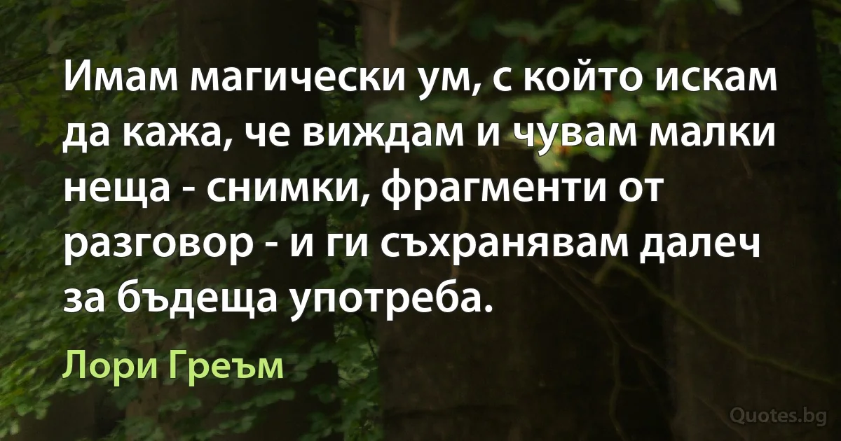 Имам магически ум, с който искам да кажа, че виждам и чувам малки неща - снимки, фрагменти от разговор - и ги съхранявам далеч за бъдеща употреба. (Лори Греъм)