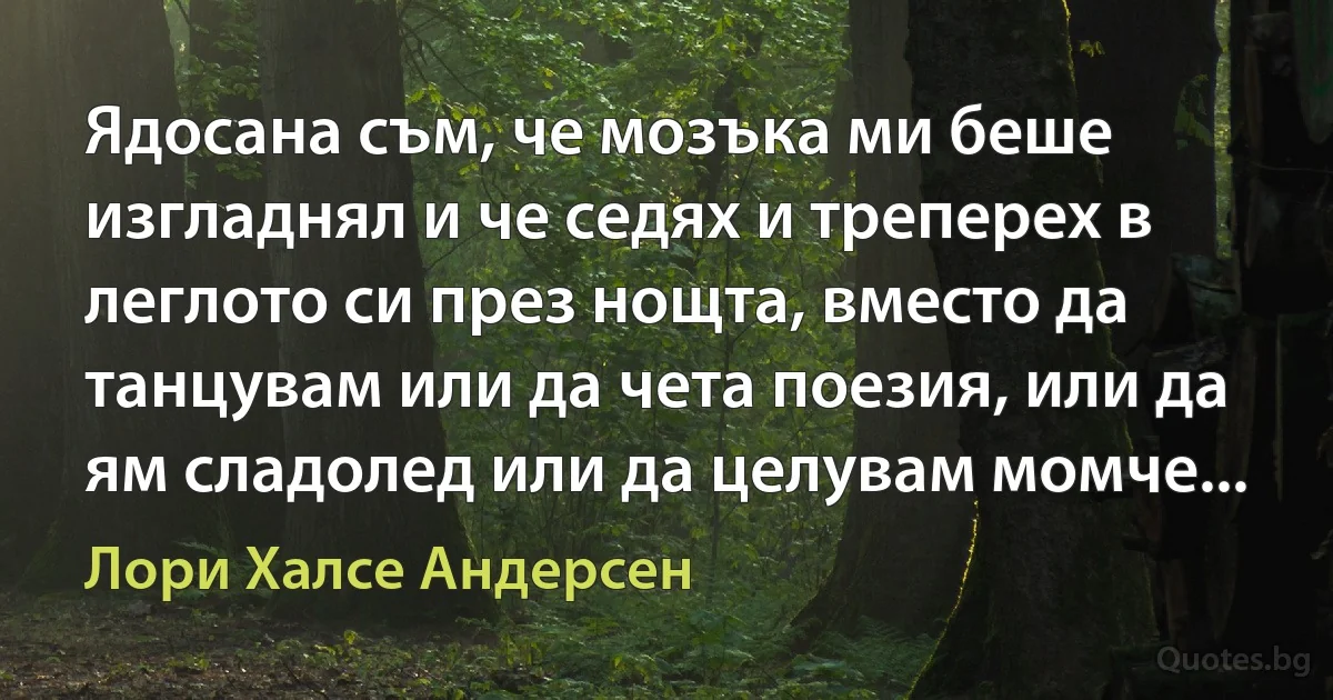 Ядосана съм, че мозъка ми беше изгладнял и че седях и треперех в леглото си през нощта, вместо да танцувам или да чета поезия, или да ям сладолед или да целувам момче... (Лори Халсе Андерсен)