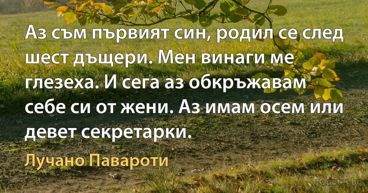 Аз съм първият син, родил се след шест дъщери. Мен винаги ме глезеха. И сега аз обкръжавам себе си от жени. Аз имам осем или девет секретарки. (Лучано Павароти)