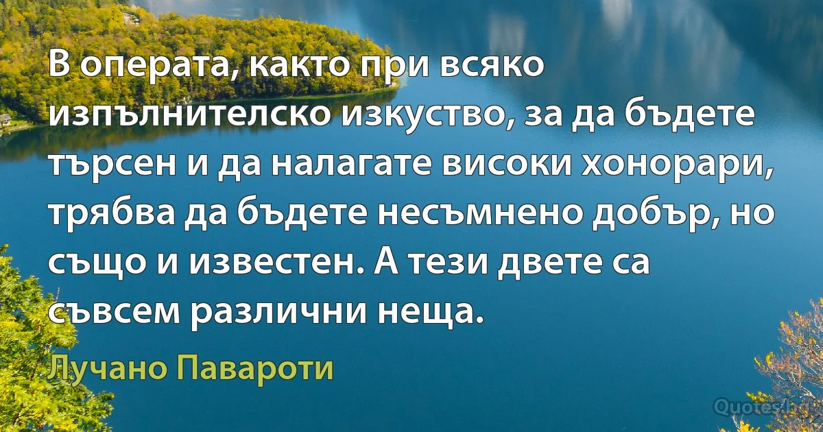 В операта, както при всяко изпълнителско изкуство, за да бъдете търсен и да налагате високи хонорари, трябва да бъдете несъмнено добър, но също и известен. А тези двете са съвсем различни неща. (Лучано Павароти)