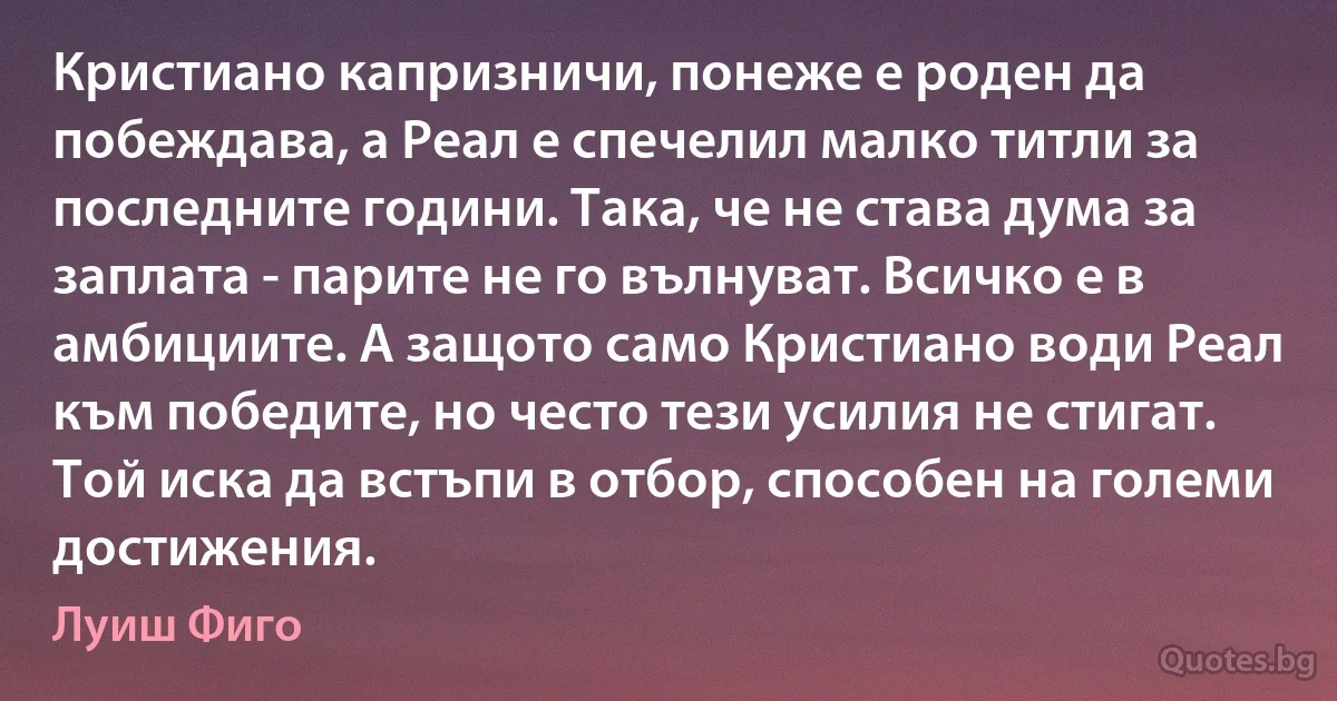 Кристиано капризничи, понеже е роден да побеждава, а Реал е спечелил малко титли за последните години. Така, че не става дума за заплата - парите не го вълнуват. Всичко е в амбициите. А защото само Кристиано води Реал към победите, но често тези усилия не стигат. Той иска да встъпи в отбор, способен на големи достижения. (Луиш Фиго)