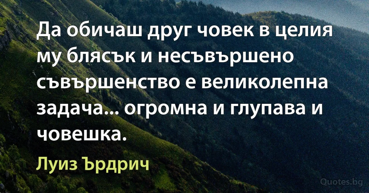 Да обичаш друг човек в целия му блясък и несъвършено съвършенство е великолепна задача... огромна и глупава и човешка. (Луиз Ърдрич)