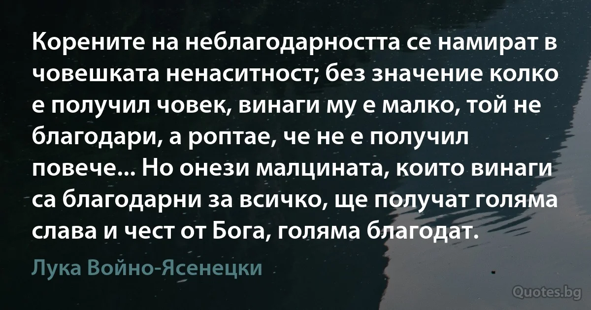 Корените на неблагодарността се намират в човешката ненаситност; без значение колко е получил човек, винаги му е малко, той не благодари, а роптае, че не е получил повече... Но онези малцината, които винаги са благодарни за всичко, ще получат голяма слава и чест от Бога, голяма благодат. (Лука Войно-Ясенецки)