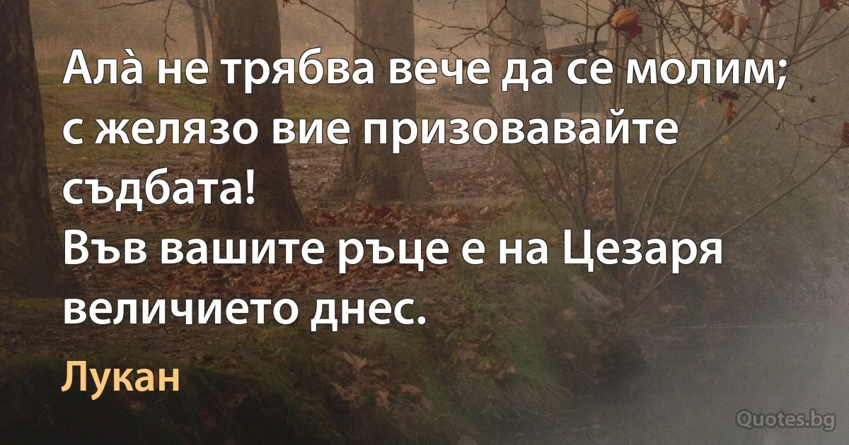 Алà не трябва вече да се молим; с желязо вие призовавайте съдбата!
Във вашите ръце е на Цезаря величието днес. (Лукан)