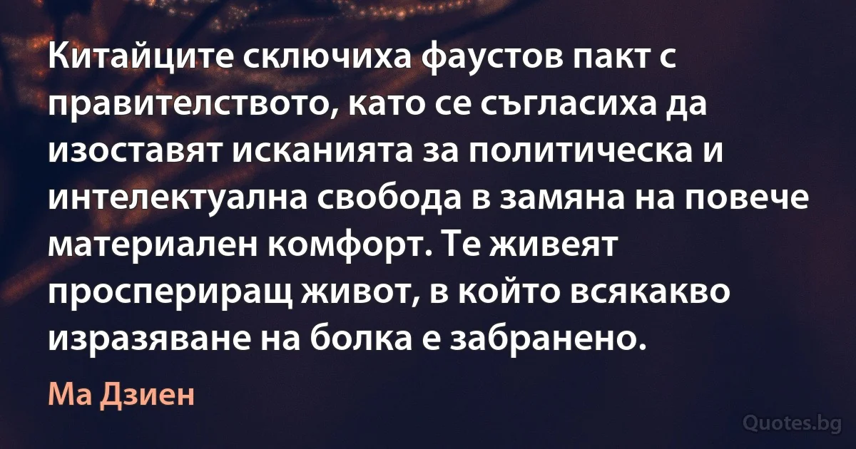 Китайците сключиха фаустов пакт с правителството, като се съгласиха да изоставят исканията за политическа и интелектуална свобода в замяна на повече материален комфорт. Те живеят проспериращ живот, в който всякакво изразяване на болка е забранено. (Ма Дзиен)