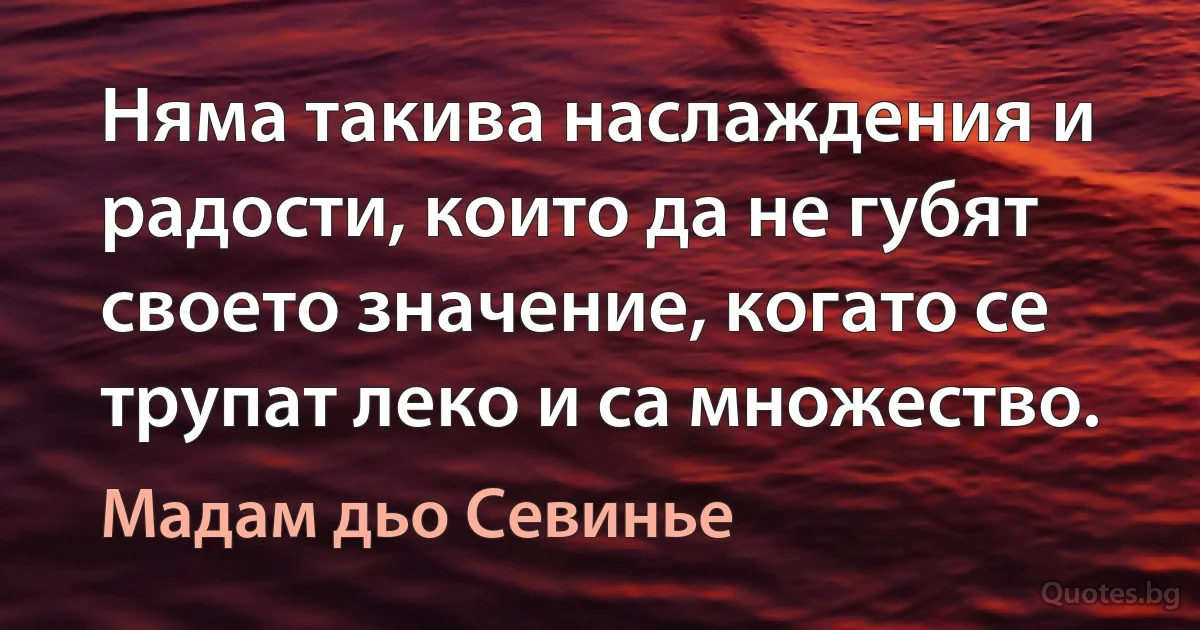 Няма такива наслаждения и радости, които да не губят своето значение, когато се трупат леко и са множество. (Мадам дьо Севинье)