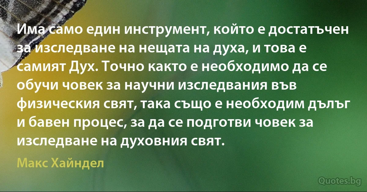 Има само един инструмент, който е достатъчен за изследване на нещата на духа, и това е самият Дух. Точно както е необходимо да се обучи човек за научни изследвания във физическия свят, така също е необходим дълъг и бавен процес, за да се подготви човек за изследване на духовния свят. (Макс Хайндел)