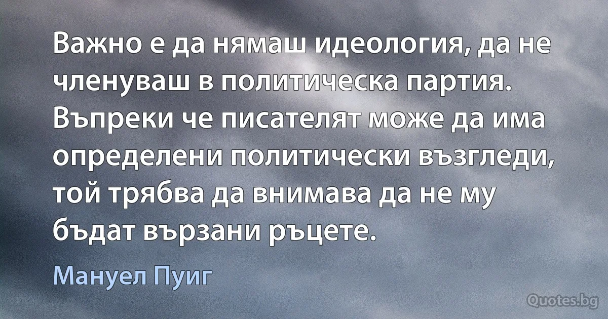 Важно е да нямаш идеология, да не членуваш в политическа партия. Въпреки че писателят може да има определени политически възгледи, той трябва да внимава да не му бъдат вързани ръцете. (Мануел Пуиг)