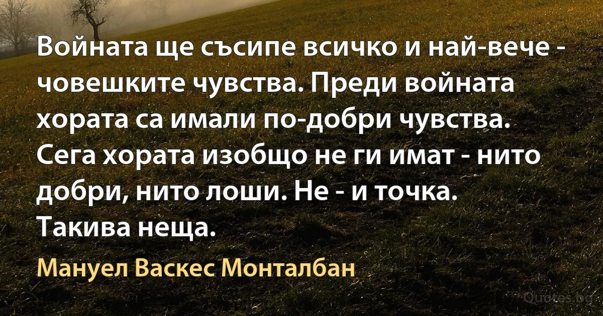 Войната ще съсипе всичко и най-вече - човешките чувства. Преди войната хората са имали по-добри чувства. Сега хората изобщо не ги имат - нито добри, нито лоши. Не - и точка. Такива неща. (Мануел Васкес Монталбан)