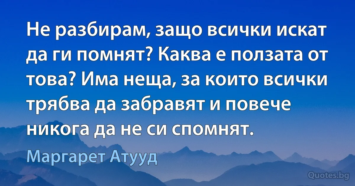 Не разбирам, защо всички искат да ги помнят? Каква е ползата от това? Има неща, за които всички трябва да забравят и повече никога да не си спомнят. (Маргарет Атууд)