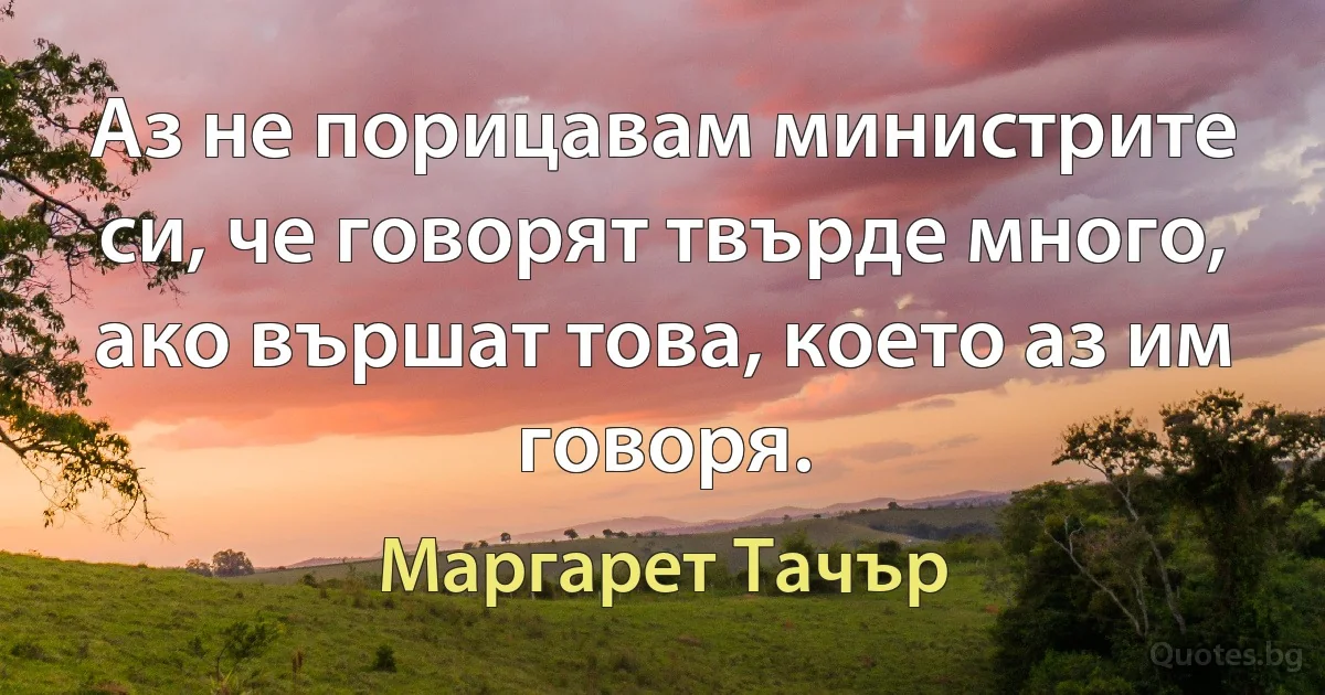 Аз не порицавам министрите си, че говорят твърде много, ако вършат това, което аз им говоря. (Маргарет Тачър)