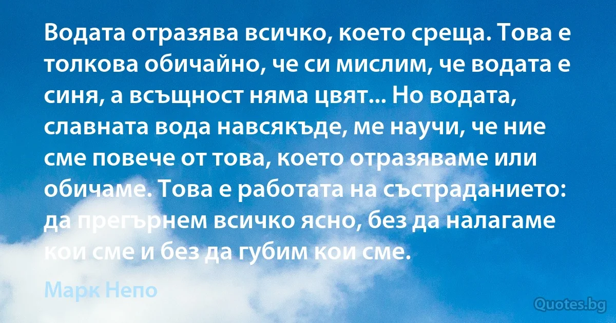 Водата отразява всичко, което среща. Това е толкова обичайно, че си мислим, че водата е синя, а всъщност няма цвят... Но водата, славната вода навсякъде, ме научи, че ние сме повече от това, което отразяваме или обичаме. Това е работата на състраданието: да прегърнем всичко ясно, без да налагаме кои сме и без да губим кои сме. (Марк Непо)