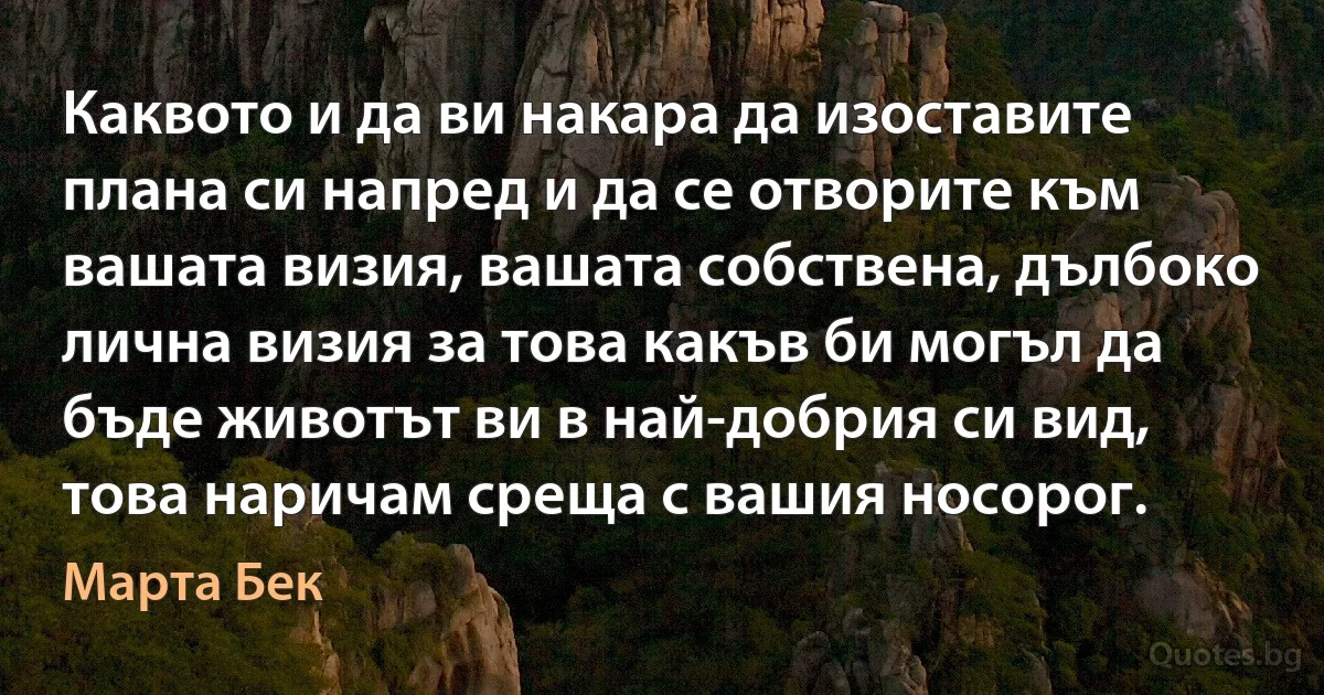 Каквото и да ви накара да изоставите плана си напред и да се отворите към вашата визия, вашата собствена, дълбоко лична визия за това какъв би могъл да бъде животът ви в най-добрия си вид, това наричам среща с вашия носорог. (Марта Бек)