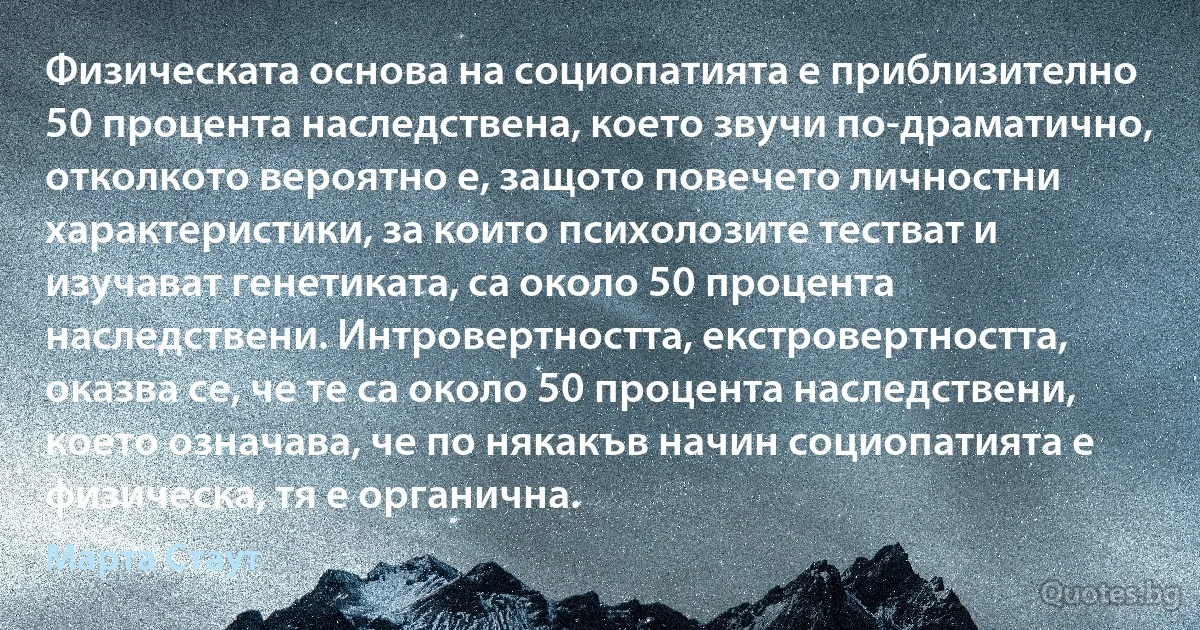 Физическата основа на социопатията е приблизително 50 процента наследствена, което звучи по-драматично, отколкото вероятно е, защото повечето личностни характеристики, за които психолозите тестват и изучават генетиката, са около 50 процента наследствени. Интровертността, екстровертността, оказва се, че те са около 50 процента наследствени, което означава, че по някакъв начин социопатията е физическа, тя е органична. (Марта Стаут)