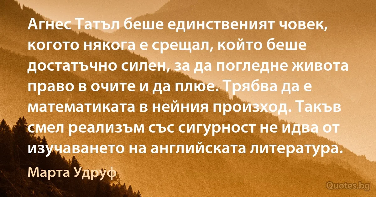 Агнес Татъл беше единственият човек, когото някога е срещал, който беше достатъчно силен, за да погледне живота право в очите и да плюе. Трябва да е математиката в нейния произход. Такъв смел реализъм със сигурност не идва от изучаването на английската литература. (Марта Удруф)