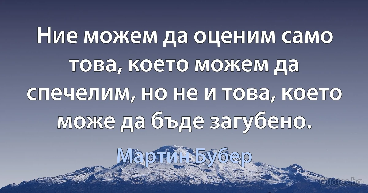 Ние можем да оценим само това, което можем да спечелим, но не и това, което може да бъде загубено. (Мартин Бубер)