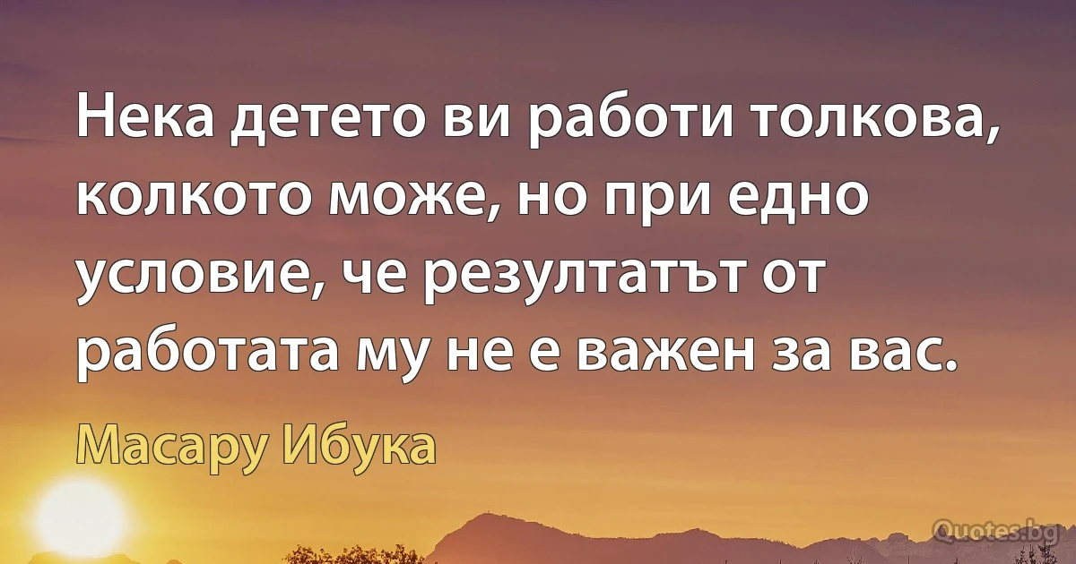 Нека детето ви работи толкова, колкото може, но при едно условие, че резултатът от работата му не е важен за вас. (Масару Ибука)