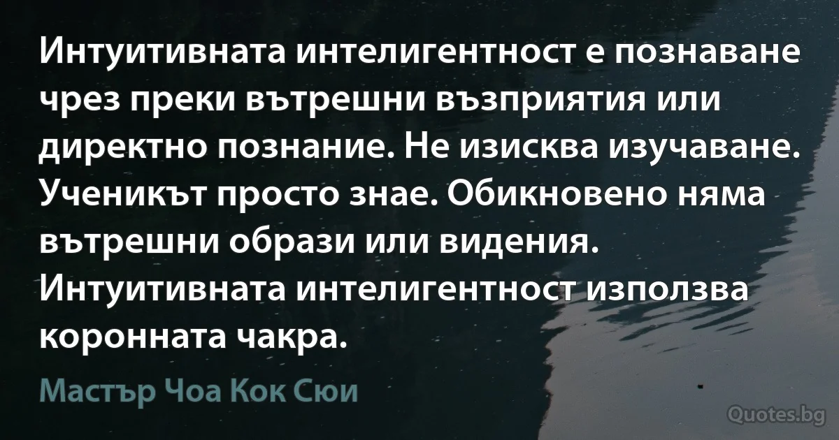 Интуитивната интелигентност е познаване чрез преки вътрешни възприятия или директно познание. Не изисква изучаване. Ученикът просто знае. Обикновено няма вътрешни образи или видения. Интуитивната интелигентност използва коронната чакра. (Мастър Чоа Кок Сюи)