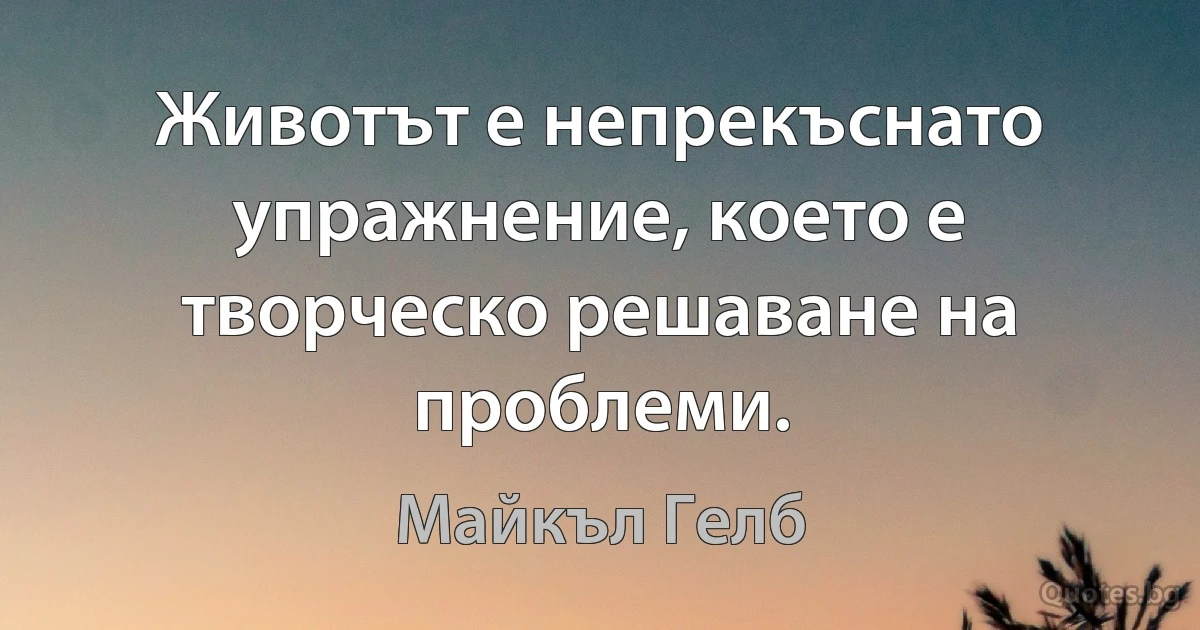 Животът е непрекъснато упражнение, което е творческо решаване на проблеми. (Майкъл Гелб)