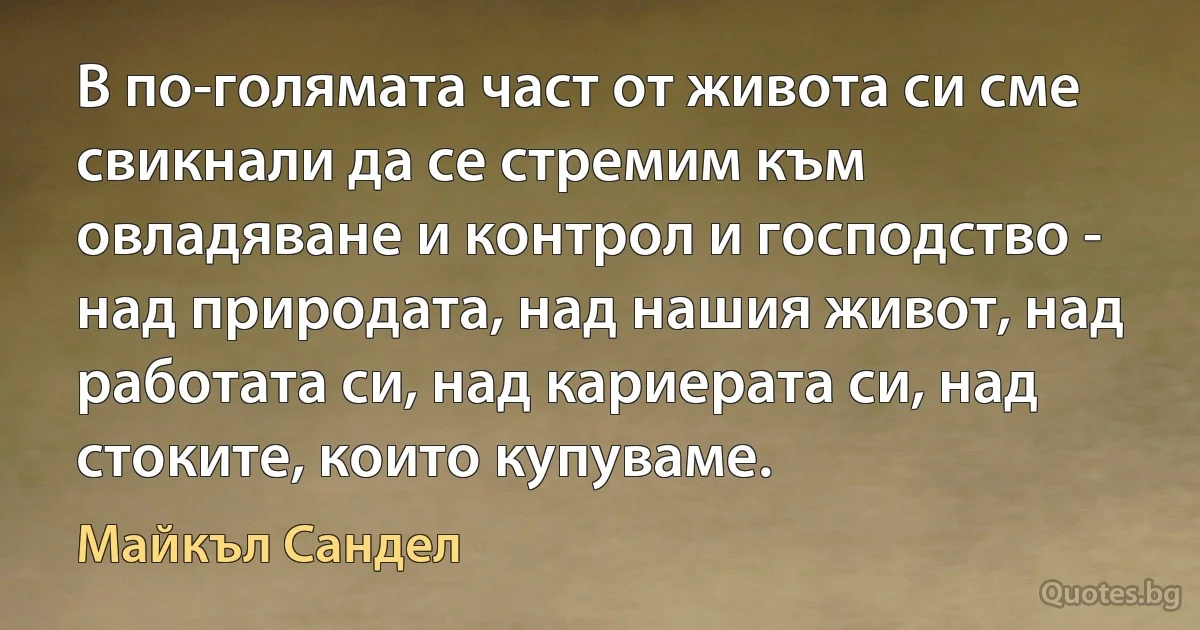 В по-голямата част от живота си сме свикнали да се стремим към овладяване и контрол и господство - над природата, над нашия живот, над работата си, над кариерата си, над стоките, които купуваме. (Майкъл Сандел)