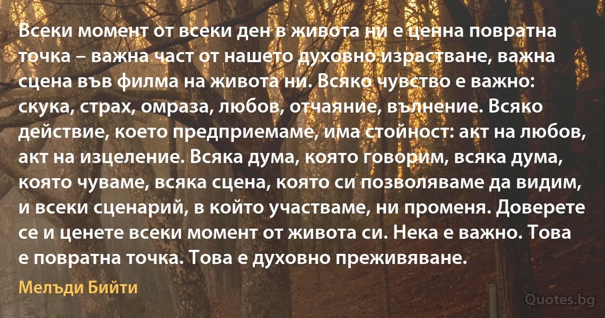 Всеки момент от всеки ден в живота ни е ценна повратна точка – важна част от нашето духовно израстване, важна сцена във филма на живота ни. Всяко чувство е важно: скука, страх, омраза, любов, отчаяние, вълнение. Всяко действие, което предприемаме, има стойност: акт на любов, акт на изцеление. Всяка дума, която говорим, всяка дума, която чуваме, всяка сцена, която си позволяваме да видим, и всеки сценарий, в който участваме, ни променя. Доверете се и ценете всеки момент от живота си. Нека е важно. Това е повратна точка. Това е духовно преживяване. (Мелъди Бийти)