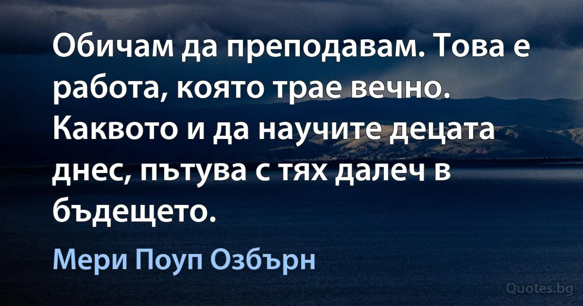 Обичам да преподавам. Това е работа, която трае вечно. Каквото и да научите децата днес, пътува с тях далеч в бъдещето. (Мери Поуп Озбърн)