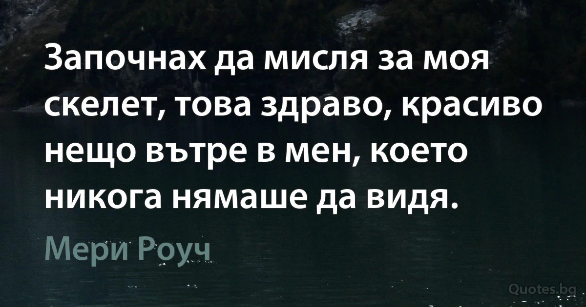 Започнах да мисля за моя скелет, това здраво, красиво нещо вътре в мен, което никога нямаше да видя. (Мери Роуч)