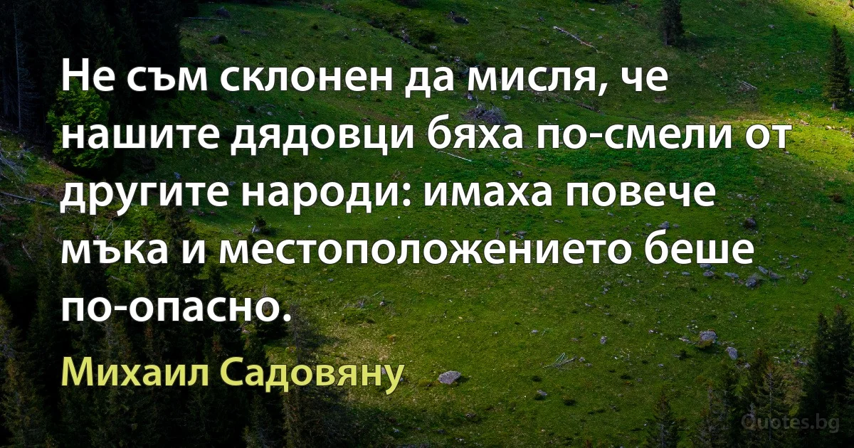 Не съм склонен да мисля, че нашите дядовци бяха по-смели от другите народи: имаха повече мъка и местоположението беше по-опасно. (Михаил Садовяну)