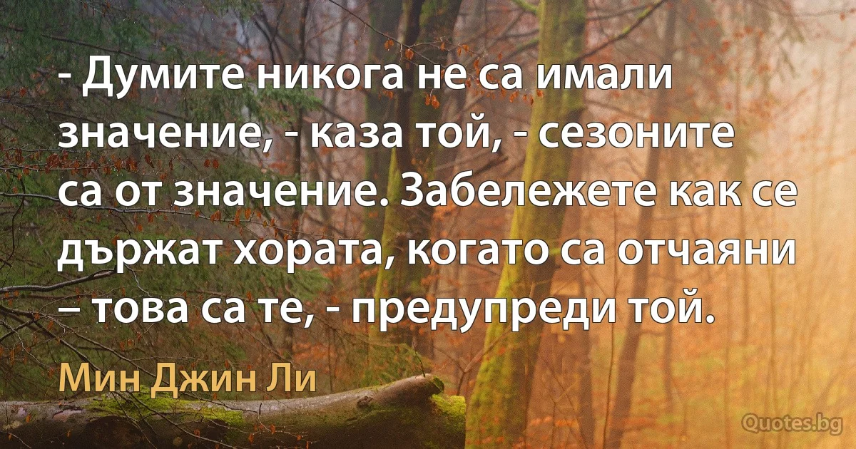 - Думите никога не са имали значение, - каза той, - сезоните са от значение. Забележете как се държат хората, когато са отчаяни – това са те, - предупреди той. (Мин Джин Ли)