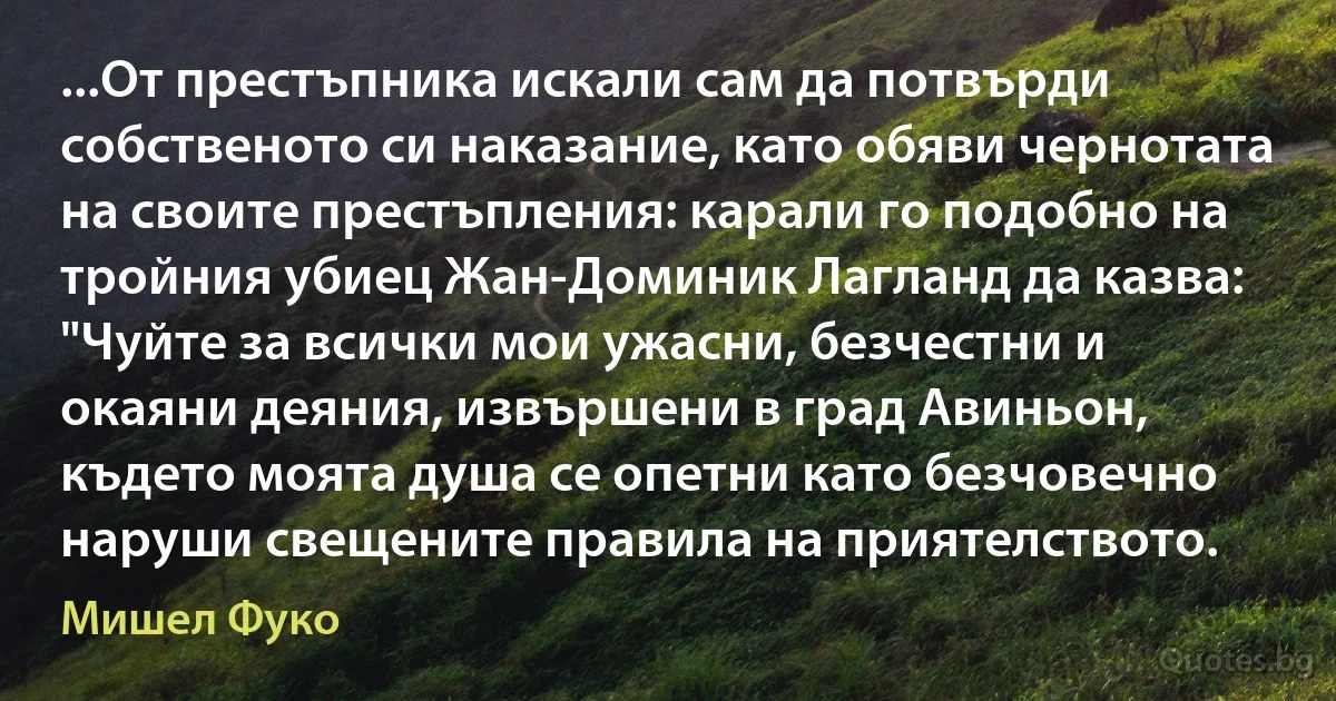 ...От престъпника искали сам да потвърди собственото си наказание, като обяви чернотата на своите престъпления: карали го подобно на тройния убиец Жан-Доминик Лагланд да казва: "Чуйте за всички мои ужасни, безчестни и окаяни деяния, извършени в град Авиньон, където моята душа се опетни като безчовечно наруши свещените правила на приятелството. (Мишел Фуко)