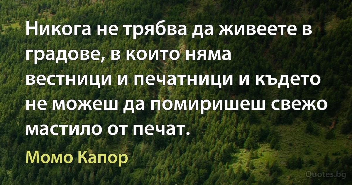 Никога не трябва да живеете в градове, в които няма вестници и печатници и където не можеш да помиришеш свежо мастило от печат. (Момо Капор)