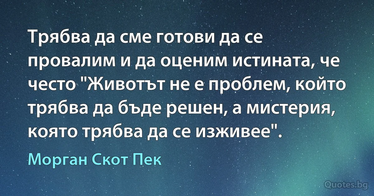 Трябва да сме готови да се провалим и да оценим истината, че често "Животът не е проблем, който трябва да бъде решен, а мистерия, която трябва да се изживее". (Морган Скот Пек)