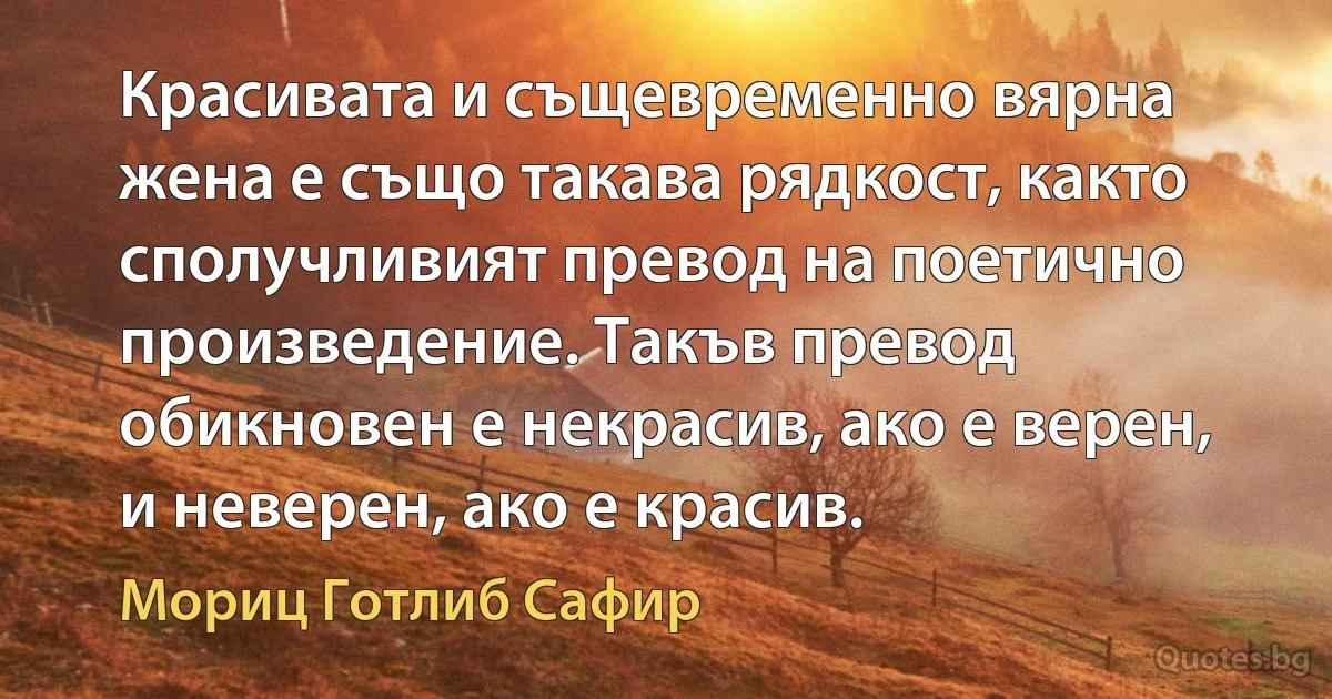 Красивата и същевременно вярна жена е също такава рядкост, както сполучливият превод на поетично произведение. Такъв превод обикновен е некрасив, ако е верен, и неверен, ако е красив. (Мориц Готлиб Сафир)