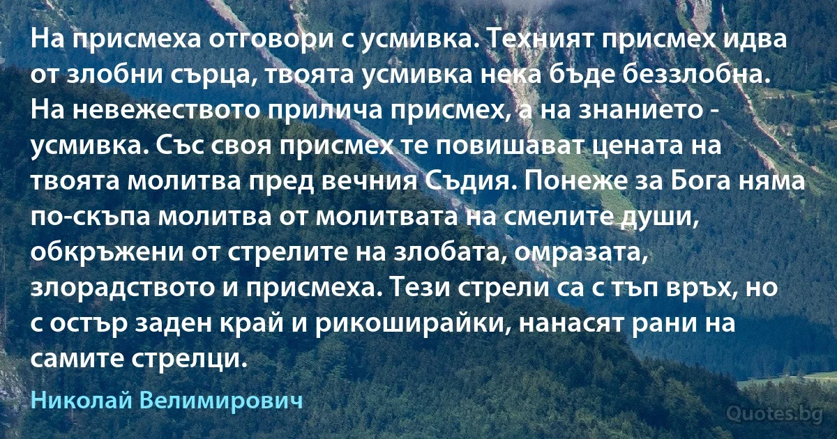 На присмеха отговори с усмивка. Техният присмех идва от злобни сърца, твоята усмивка нека бъде беззлобна. На невежеството прилича присмех, а на знанието - усмивка. Със своя присмех те повишават цената на твоята молитва пред вечния Съдия. Понеже за Бога няма по-скъпа молитва от молитвата на смелите души, обкръжени от стрелите на злобата, омразата, злорадството и присмеха. Тези стрели са с тъп връх, но с остър заден край и рикоширайки, нанасят рани на самите стрелци. (Николай Велимирович)