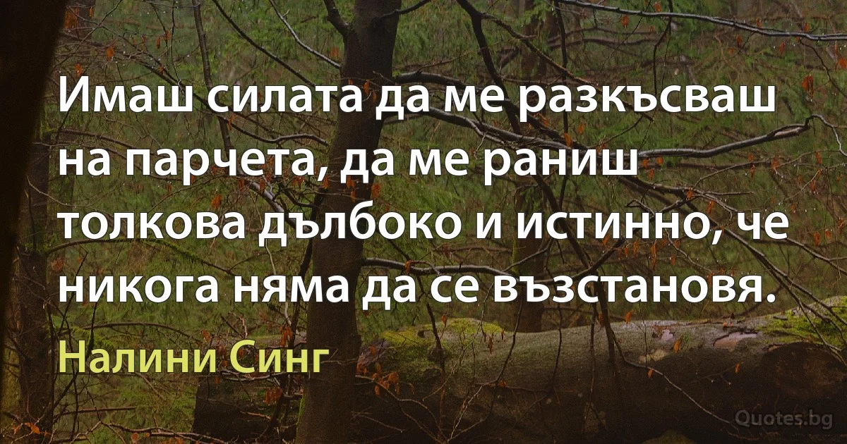 Имаш силата да ме разкъсваш на парчета, да ме раниш толкова дълбоко и истинно, че никога няма да се възстановя. (Налини Синг)