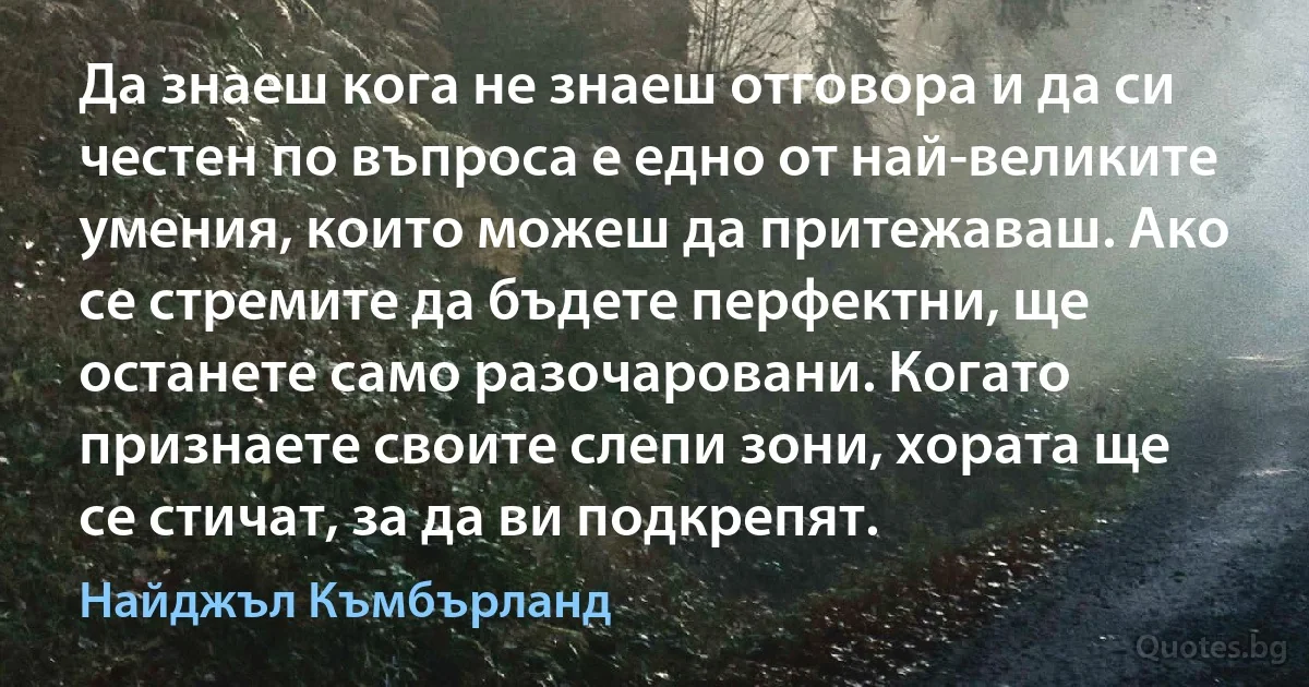 Да знаеш кога не знаеш отговора и да си честен по въпроса е едно от най-великите умения, които можеш да притежаваш. Ако се стремите да бъдете перфектни, ще останете само разочаровани. Когато признаете своите слепи зони, хората ще се стичат, за да ви подкрепят. (Найджъл Къмбърланд)