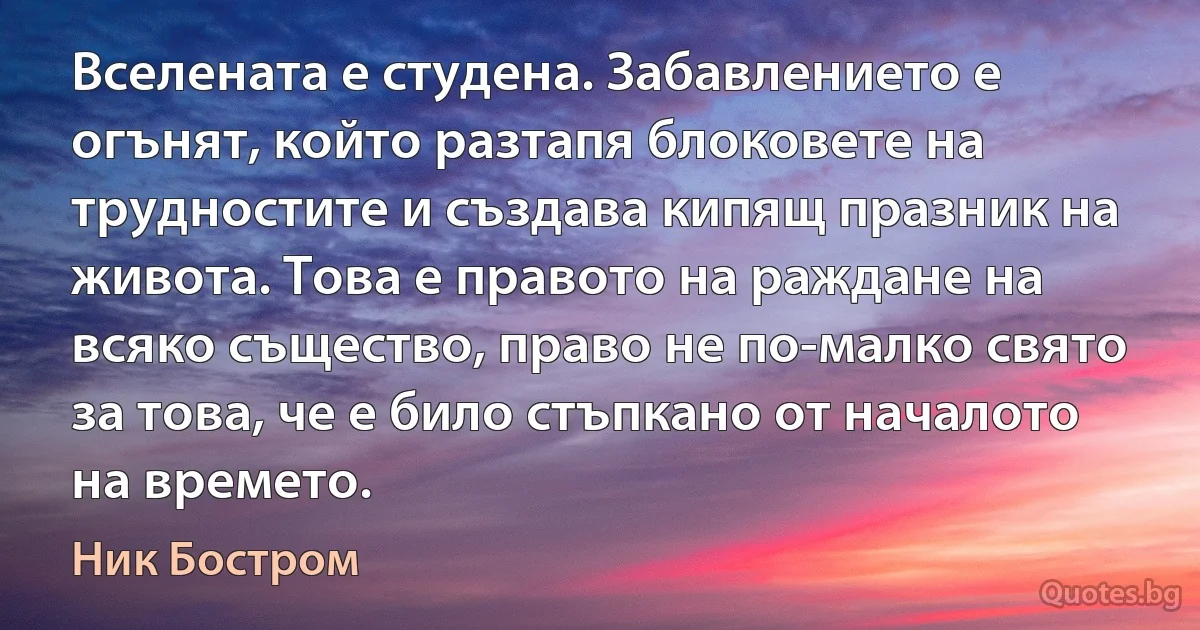 Вселената е студена. Забавлението е огънят, който разтапя блоковете на трудностите и създава кипящ празник на живота. Това е правото на раждане на всяко същество, право не по-малко свято за това, че е било стъпкано от началото на времето. (Ник Бостром)