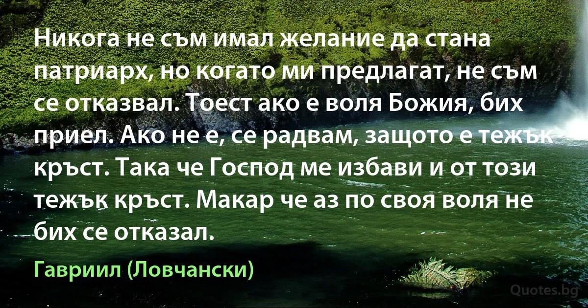 Никога не съм имал желание да стана патриарх, но когато ми предлагат, не съм се отказвал. Тоест ако е воля Божия, бих приел. Ако не е, се радвам, защото е тежък кръст. Така че Господ ме избави и от този тежък кръст. Макар че аз по своя воля не бих се отказал. (Гавриил (Ловчански))