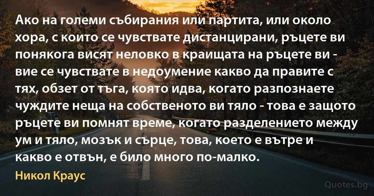 Ако на големи събирания или партита, или около хора, с които се чувствате дистанцирани, ръцете ви понякога висят неловко в краищата на ръцете ви - вие се чувствате в недоумение какво да правите с тях, обзет от тъга, която идва, когато разпознаете чуждите неща на собственото ви тяло - това е защото ръцете ви помнят време, когато разделението между ум и тяло, мозък и сърце, това, което е вътре и какво е отвън, е било много по-малко. (Никол Краус)