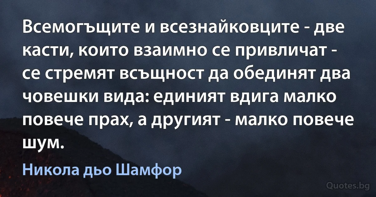 Всемогъщите и всезнайковците - две касти, които взаимно се привличат - се стремят всъщност да обединят два човешки вида: единият вдига малко повече прах, а другият - малко повече шум. (Никола дьо Шамфор)