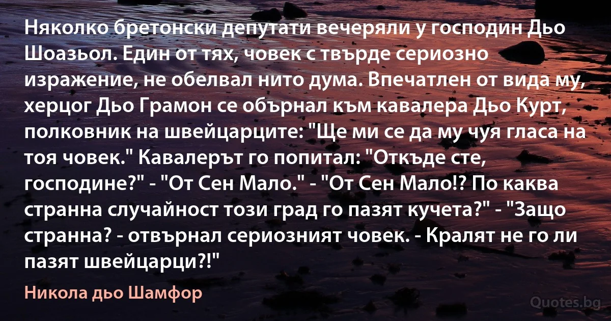 Няколко бретонски депутати вечеряли у господин Дьо Шоазьол. Един от тях, човек с твърде сериозно изражение, не обелвал нито дума. Впечатлен от вида му, херцог Дьо Грамон се обърнал към кавалера Дьо Курт, полковник на швейцарците: "Ще ми се да му чуя гласа на тоя човек." Кавалерът го попитал: "Откъде сте, господине?" - "От Сен Мало." - "От Сен Мало!? По каква странна случайност този град го пазят кучета?" - "Защо странна? - отвърнал сериозният човек. - Кралят не го ли пазят швейцарци?!" (Никола дьо Шамфор)