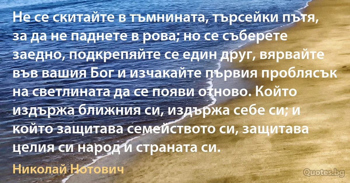 Не се скитайте в тъмнината, търсейки пътя, за да не паднете в рова; но се съберете заедно, подкрепяйте се един друг, вярвайте във вашия Бог и изчакайте първия проблясък на светлината да се появи отново. Който издържа ближния си, издържа себе си; и който защитава семейството си, защитава целия си народ и страната си. (Николай Нотович)