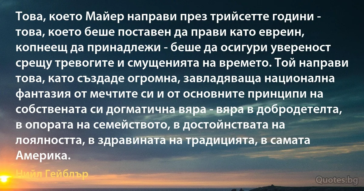 Това, което Майер направи през трийсетте години - това, което беше поставен да прави като евреин, копнеещ да принадлежи - беше да осигури увереност срещу тревогите и смущенията на времето. Той направи това, като създаде огромна, завладяваща национална фантазия от мечтите си и от основните принципи на собствената си догматична вяра - вяра в добродетелта, в опората на семейството, в достойнствата на лоялността, в здравината на традицията, в самата Америка. (Нийл Гейблър)