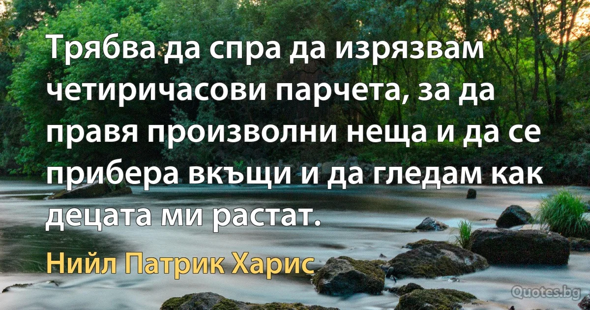 Трябва да спра да изрязвам четиричасови парчета, за да правя произволни неща и да се прибера вкъщи и да гледам как децата ми растат. (Нийл Патрик Харис)